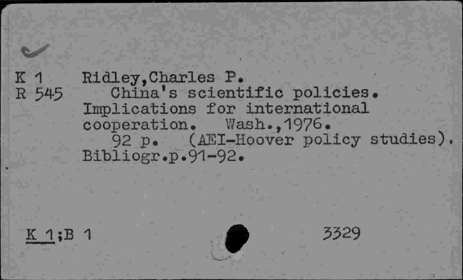 ﻿K 1
R 545
Ridley,Charles P.
China’s scientific policies. Implications for international cooperation. Wash.,1976.
92 p. (AEI-Hoover policy studies). Bihliogr.p.9i-92.
K 1;B 1
5529